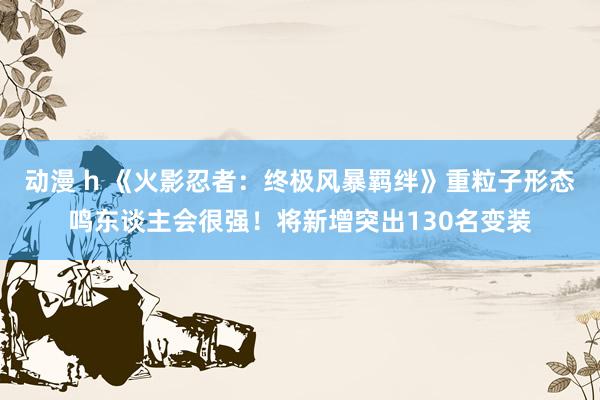 动漫 h 《火影忍者：终极风暴羁绊》重粒子形态鸣东谈主会很强！将新增突出130名变装
