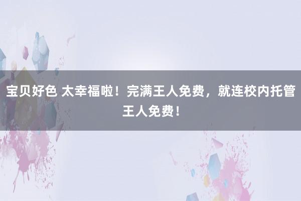 宝贝好色 太幸福啦!完满王人免费,就连校内托管王人免费!