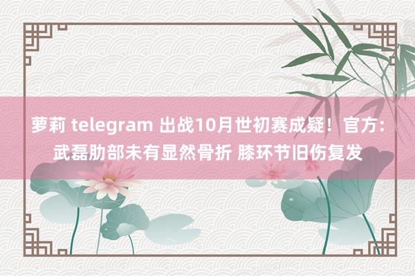 萝莉 telegram 出战10月世初赛成疑！官方:武磊肋部未有显然骨折 膝环节旧伤复发