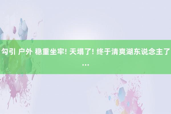 勾引 户外 稳重坐牢! 天塌了! 终于清爽湖东说念主了...