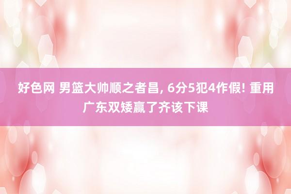 好色网 男篮大帅顺之者昌， 6分5犯4作假! 重用广东双矮赢了齐该下课
