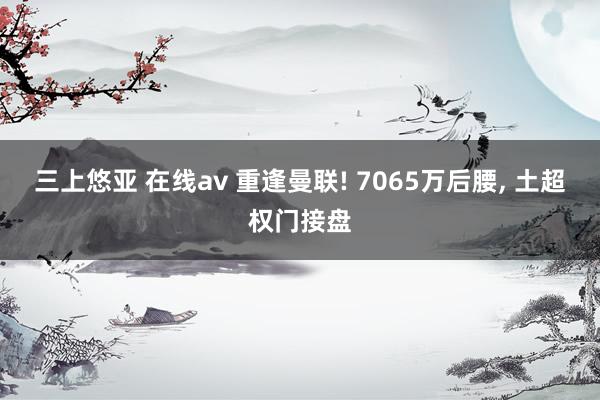 三上悠亚 在线av 重逢曼联! 7065万后腰， 土超权门接盘