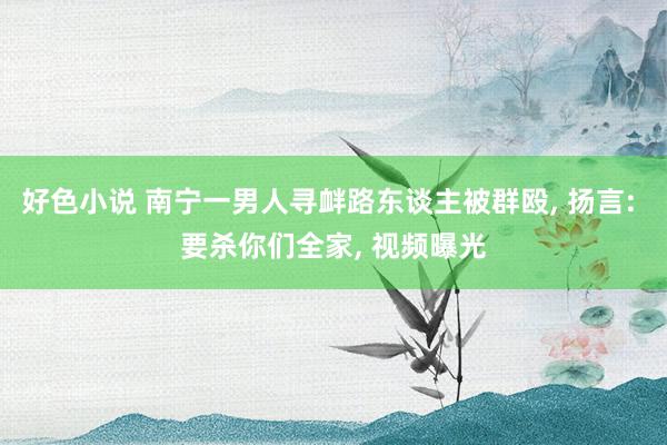 好色小说 南宁一男人寻衅路东谈主被群殴， 扬言: 要杀你们全家， 视频曝光