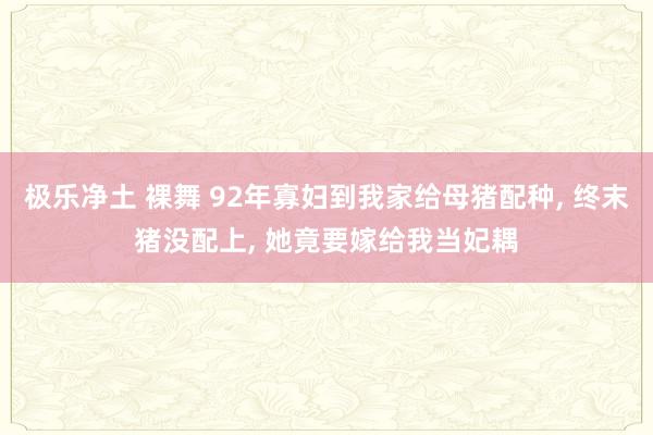 极乐净土 裸舞 92年寡妇到我家给母猪配种， 终末猪没配上， 她竟要嫁给我当妃耦