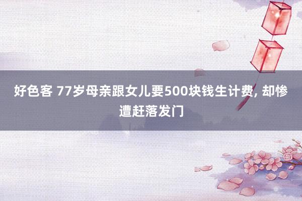 好色客 77岁母亲跟女儿要500块钱生计费， 却惨遭赶落发门