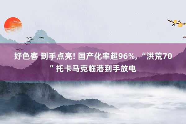 好色客 到手点亮! 国产化率超96%， “洪荒70”托卡马克临港到手放电