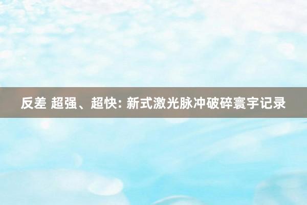 反差 超强、超快: 新式激光脉冲破碎寰宇记录