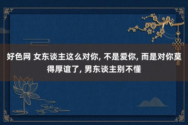 好色网 女东谈主这么对你， 不是爱你， 而是对你莫得厚谊了， 男东谈主别不懂