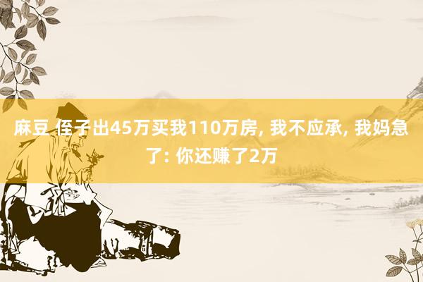 麻豆 侄子出45万买我110万房， 我不应承， 我妈急了: 你还赚了2万