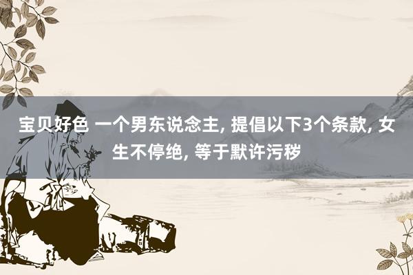 宝贝好色 一个男东说念主， 提倡以下3个条款， 女生不停绝， 等于默许污秽