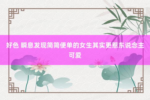 好色 瞬息发现简简便单的女生其实更惹东说念主可爱