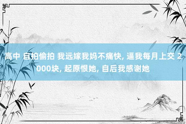 高中 自拍偷拍 我远嫁我妈不痛快， 逼我每月上交 2000块， 起原恨她， 自后我感谢她