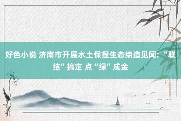 好色小说 济南市开展水土保捏生态缔造见闻: “联结”搞定 点“绿”成金