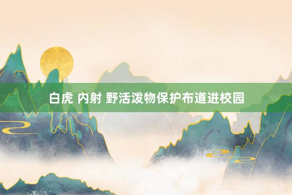 白虎 内射 野活泼物保护布道进校园