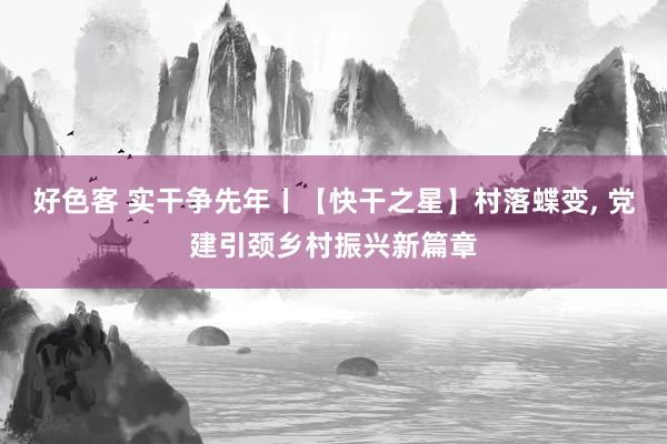 好色客 实干争先年丨【快干之星】村落蝶变， 党建引颈乡村振兴新篇章