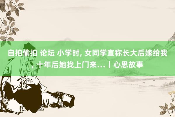 自拍偷拍 论坛 小学时， 女同学宣称长大后嫁给我， 十年后她找上门来…丨心思故事