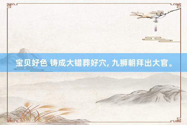 宝贝好色 铸成大错葬好穴， 九狮朝拜出大官。