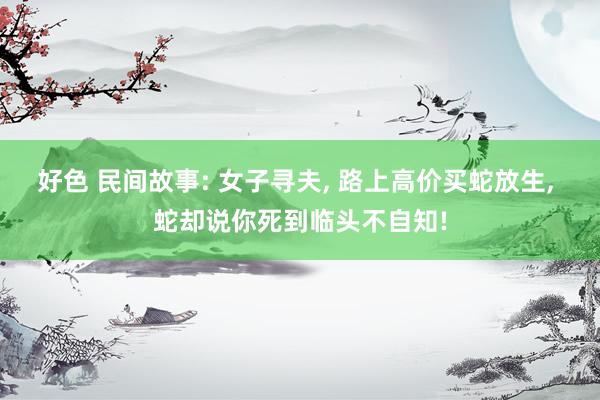好色 民间故事: 女子寻夫， 路上高价买蛇放生， 蛇却说你死到临头不自知!