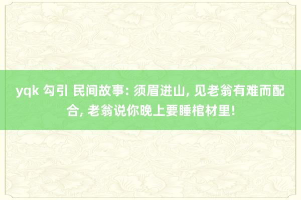 yqk 勾引 民间故事: 须眉进山， 见老翁有难而配合， 老翁说你晚上要睡棺材里!