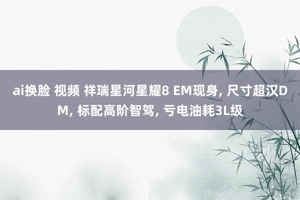ai换脸 视频 祥瑞星河星耀8 EM现身， 尺寸超汉DM， 标配高阶智驾， 亏电油耗3L级