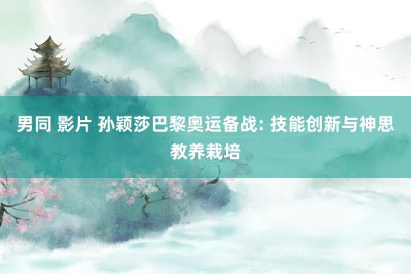 男同 影片 孙颖莎巴黎奥运备战: 技能创新与神思教养栽培