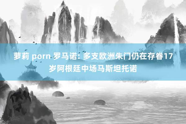 萝莉 porn 罗马诺: 多支欧洲朱门仍在存眷17岁阿根廷中场马斯坦托诺