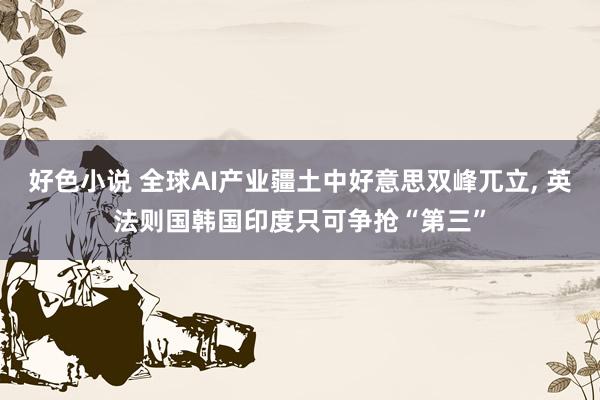好色小说 全球AI产业疆土中好意思双峰兀立， 英法则国韩国印度只可争抢“第三”