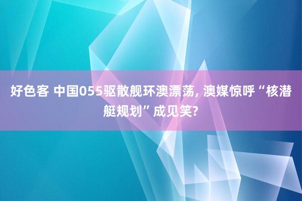 好色客 中国055驱散舰环澳漂荡， 澳媒惊呼“核潜艇规划”成见笑?
