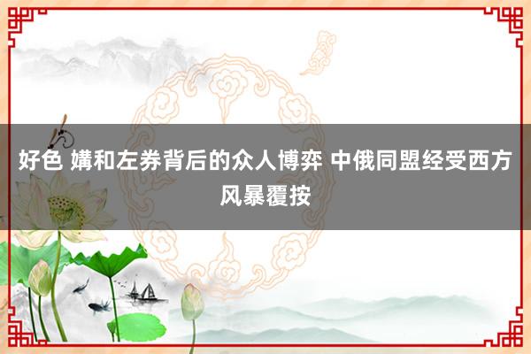 好色 媾和左券背后的众人博弈 中俄同盟经受西方风暴覆按