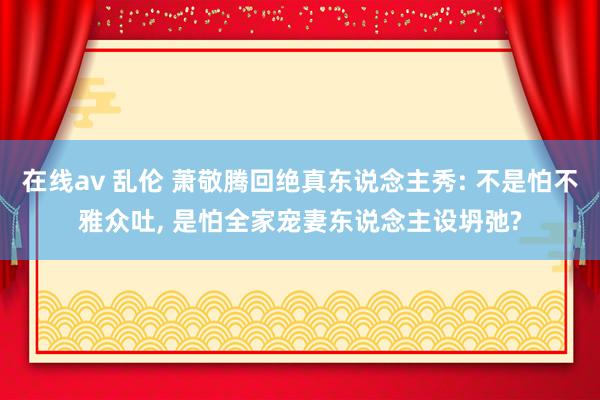 在线av 乱伦 萧敬腾回绝真东说念主秀: 不是怕不雅众吐， 是怕全家宠妻东说念主设坍弛?