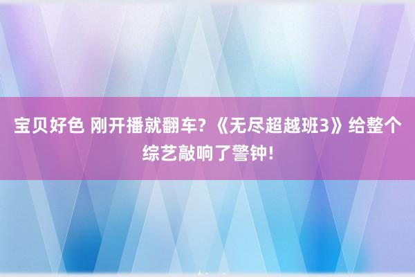 宝贝好色 刚开播就翻车? 《无尽超越班3》给整个综艺敲响了警钟!