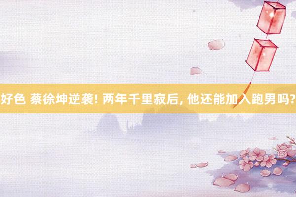 好色 蔡徐坤逆袭! 两年千里寂后， 他还能加入跑男吗?