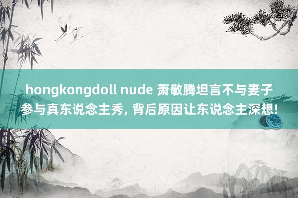 hongkongdoll nude 萧敬腾坦言不与妻子参与真东说念主秀， 背后原因让东说念主深想!
