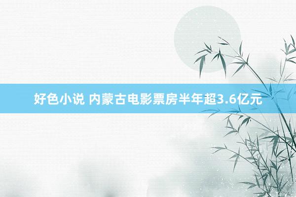 好色小说 内蒙古电影票房半年超3.6亿元