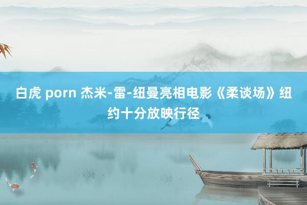 白虎 porn 杰米-雷-纽曼亮相电影《柔谈场》纽约十分放映行径