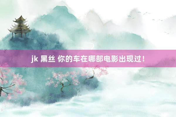 jk 黑丝 你的车在哪部电影出现过！