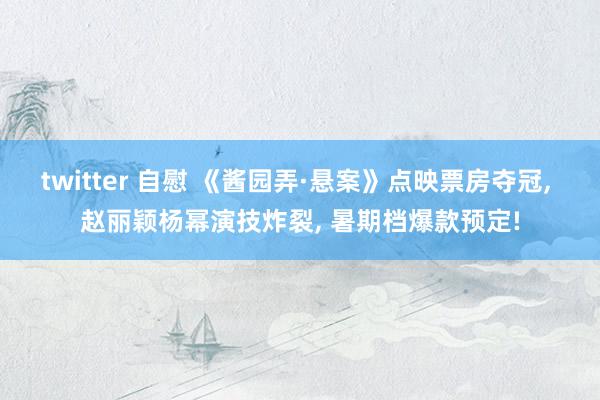 twitter 自慰 《酱园弄·悬案》点映票房夺冠， 赵丽颖杨幂演技炸裂， 暑期档爆款预定!