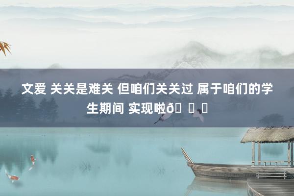 文爱 关关是难关 但咱们关关过 属于咱们的学生期间 实现啦🎓
