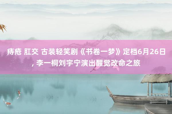 痔疮 肛交 古装轻笑剧《书卷一梦》定档6月26日， 李一桐刘宇宁演出醒觉改命之旅