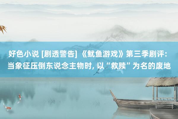 好色小说 [剧透警告] 《鱿鱼游戏》第三季剧评: 当象征压倒东说念主物时， 以“救赎”为名的废地