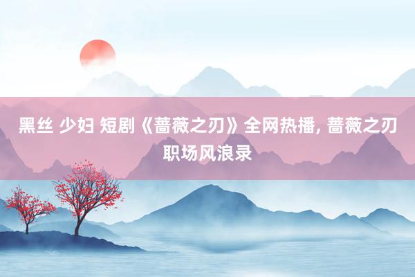 黑丝 少妇 短剧《蔷薇之刃》全网热播， 蔷薇之刃职场风浪录