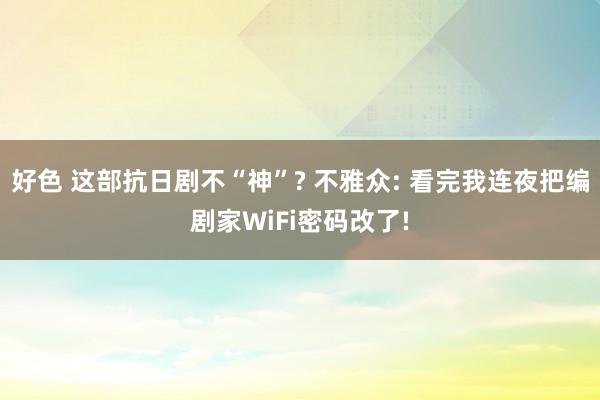好色 这部抗日剧不“神”? 不雅众: 看完我连夜把编剧家WiFi密码改了!