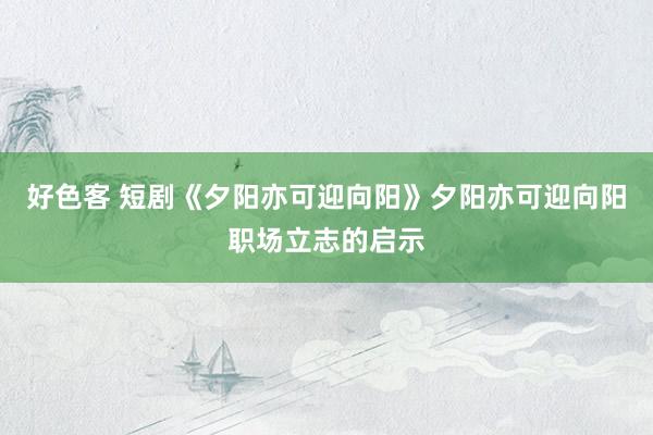 好色客 短剧《夕阳亦可迎向阳》夕阳亦可迎向阳职场立志的启示