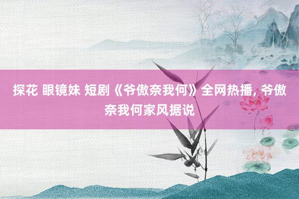 探花 眼镜妹 短剧《爷傲奈我何》全网热播， 爷傲奈我何家风据说